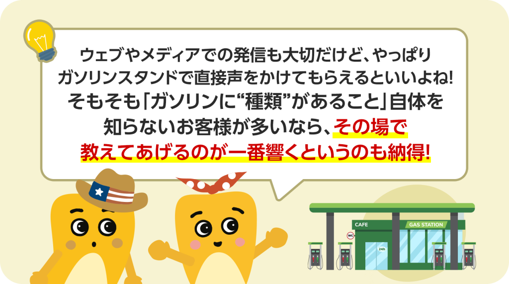 ウェブやメディアでの発信も大切ですが、やはりガソリンスタンドで直接声をかけてもらえるのがいいですね。そもそも「ガソリンに"種類”があること」自体を知らないお客様が多いなら、その場で教えてあげるのが一番響くというのも納得できます。