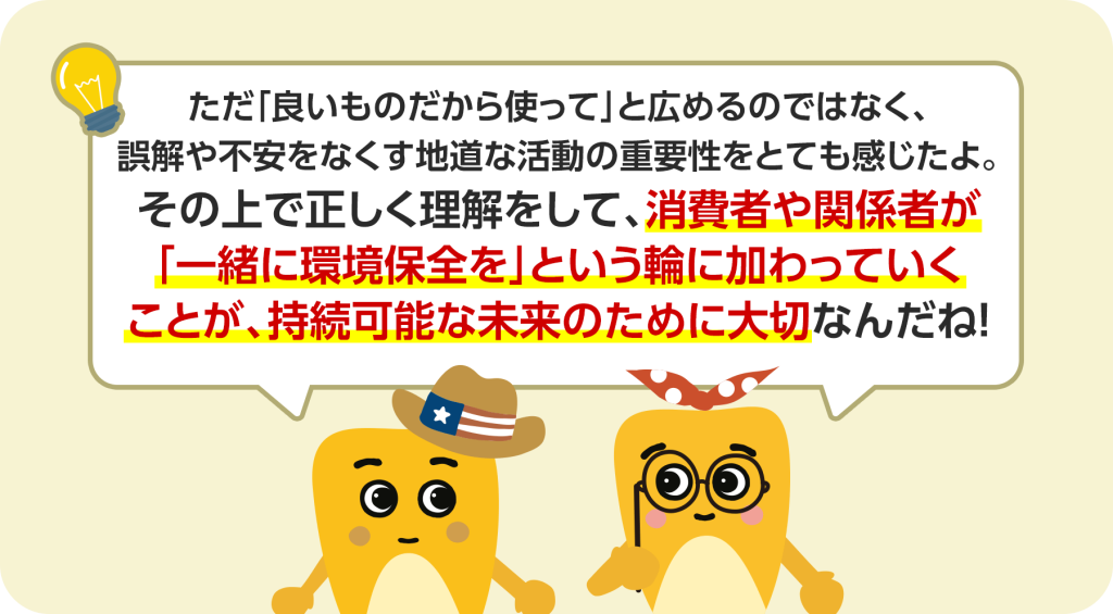ただ「良いものだから使って」と広めるのではなく、誤解や不安をなくす地道な活動が重要性です。その上で正しく理解をして、消費者や関係者が「一緒に環境保全を」という輪に加わっていくことが、持続可能な未来のために大切です。