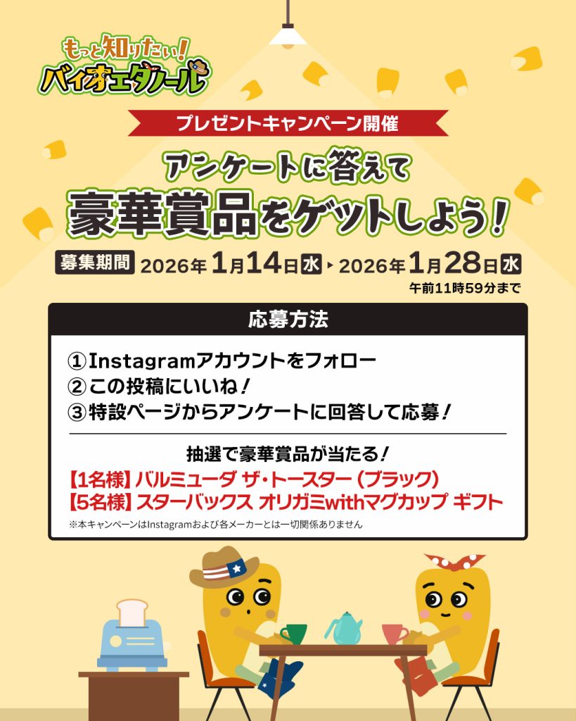 プレゼントキャンペーン開催。アンケートに答えて豪華商品をゲットしよう!募集期間:2026年1月14日水曜日から1月28日水曜日午前11時59分まで。応募方法:1)Instagramアカウントをフォロー、2)この投稿にいいね!、3)特設ページからアンケートに回答して応募!。 抽選で豪華商品が当たる!【1名様】バルミューダ ザ・トースター(ブラック)【5名様】スターバックス オリガミwith マグカップ ギフト ※本キャンペーンはInstagramおよび各メーカーとは一切関係ありません