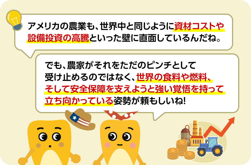 アメリカの農業も、世界中と同じように資材コストや設備投資の高騰といった壁に直面しているんだね。 でも、農家がそれをただのピンチとして受け止めるのではなく、世界の食料や燃料、そして安全保障を支えようと強い覚悟を持って立ち向かっている姿勢が頼もしいね！